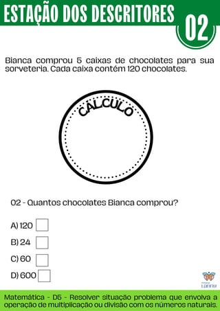A) 120
B) 24
C) 60
D) 600
Bianca comprou 5 caixas de chocolates para sua
sorveteria. Cada caixa contém 120 chocolates.
ESTAÇÃO DOS DESCRITORES
Matemática - D5 - Resolver situação problema que envolva a
operação de multiplicação ou divisão com os números naturais.
02
02 - Quantos chocolates Bianca comprou?
CÁLCULO
 