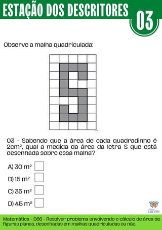 A) 30 m²
B) 15 m²
C) 35 m²
D) 45 m²
Observe a malha quadriculada:
ESTAÇÃO DOS DESCRITORES
Matemática - D66 - Resolver problema envolvendo o cálculo de área de
figuras planas, desenhadas em malhas quadriculadas ou não.
03
03 - Sabendo que a área de cada quadradinho é
2cm², qual a medida da área da letra S que está
desenhada sobre essa malha?
 