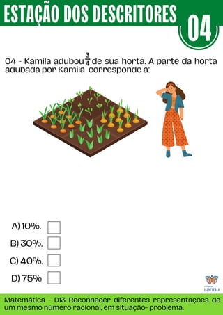04 - Kamila adubou de sua horta. A parte da horta
adubada por Kamila corresponde a:
ESTAÇÃO DOS DESCRITORES
Matemática - D13 Reconhecer diferentes representações de
um mesmo número racional, em situação- problema.
04
A) 10%.
B) 30%.
C) 40%.
D) 75%
 