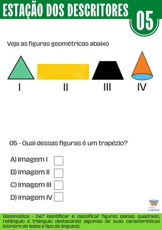 Veja as figuras geométricas abaixo
ESTAÇÃO DOS DESCRITORES
Matemática - D47 Identificar e classificar figuras planas: quadrado,
retângulo e triângulo destacando algumas de suas características
(número de lados e tipo de ângulos).
05
A) Imagem I
B) Imagem II
C) Imagem III
D) Imagem IV
05 - Qual dessas figuras é um trapézio?
I IV
III
II
 