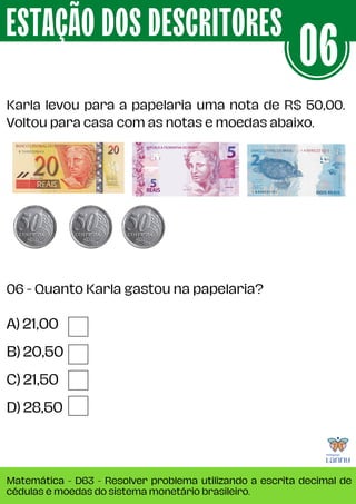 Karla levou para a papelaria uma nota de R$ 50,00.
Voltou para casa com as notas e moedas abaixo.
ESTAÇÃO DOS DESCRITORES
Matemática - D63 - Resolver problema utilizando a escrita decimal de
cédulas e moedas do sistema monetário brasileiro.
06
A) 21,00
B) 20,50
C) 21,50
D) 28,50
06 - Quanto Karla gastou na papelaria?
 