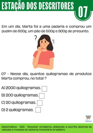 Em um dia, Marta foi a uma padaria e comprou um
pudim de 600g, um pão de 500g e 900g de presunto.
ESTAÇÃO DOS DESCRITORES
Matemática - D63 - Resolver problema utilizando a escrita decimal de
cédulas e moedas do sistema monetário brasileiro.
07
A) 2000 quilogramas.
B) 200 quilogramas.
C) 20 quilogramas.
D) 2 quilogramas.
07 - Nesse dia, quantos quilogramas de produtos
Marta comprou, no total ?
 