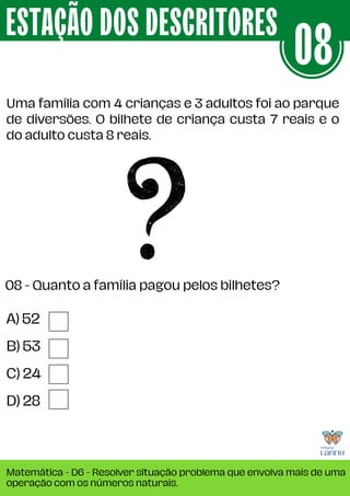Uma família com 4 crianças e 3 adultos foi ao parque
de diversões. O bilhete de criança custa 7 reais e o
do adulto custa 8 reais.
ESTAÇÃO DOS DESCRITORES
Matemática - D6 - Resolver situação problema que envolva mais de uma
operação com os números naturais.
08
A) 52
B) 53
C) 24
D) 28
08 - Quanto a família pagou pelos bilhetes?
 