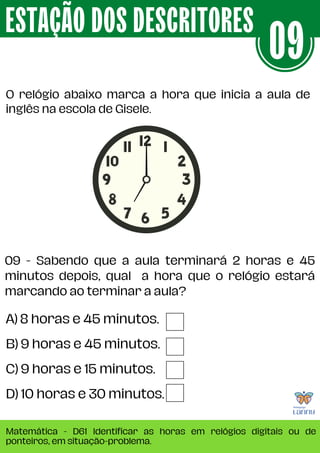 O relógio abaixo marca a hora que inicia a aula de
inglês na escola de Gisele.
ESTAÇÃO DOS DESCRITORES
Matemática - D61 Identificar as horas em relógios digitais ou de
ponteiros, em situação-problema.
09
A) 8 horas e 45 minutos.
B) 9 horas e 45 minutos.
C) 9 horas e 15 minutos.
D) 10 horas e 30 minutos.
09 - Sabendo que a aula terminará 2 horas e 45
minutos depois, qual a hora que o relógio estará
marcando ao terminar a aula?
 