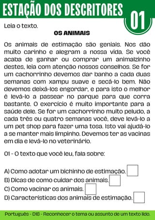 Os animais de estimação são geniais. Nos dão
muito carinho e alegram a nossa vida. Se você
acaba de ganhar ou comprar um animalzinho
destes, leia com atenção nossos conselhos. Se for
um cachorrinho devemos dar banho a cada duas
semanas com xampu suave e secá-lo bem. Não
devemos deixá-los engordar, e para isto o melhor
é levá-lo a passear no parque para que corra
bastante. O exercício é muito importante para a
saúde dele. Se for um cachorrinho muito peludo, a
cada três ou quatro semanas você, deve levá-lo a
um pet shop para fazer uma tosa. Isto vai ajudá-lo
a se manter mais limpinho. Devemos ter as vacinas
em dia e levá-lo no veterinário.
ESTAÇÃO DOS DESCRITORES
Português - D18 - Reconhecer o tema ou assunto de um texto lido.
Leia o texto.
01 - O texto que você leu, fala sobre:
A) Como adotar um bichinho de estimação.
B) Dicas de como cuidar dos animais.
C) Como vacinar os animais.
D) Características dos animais de estimação.
01
OS ANIMAIS
 