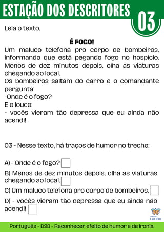 03 - Nesse texto, há traços de humor no trecho:
ESTAÇÃO DOS DESCRITORES
Português - D28 - Reconhecer efeito de humor e de ironia.
Leia o texto. 03
É FOGO!
Um maluco telefona pro corpo de bombeiros,
informando que está pegando fogo no hospício.
Menos de dez minutos depois, olha as viaturas
chegando ao local.
Os bombeiros saltam do carro e o comandante
pergunta:
-Onde é o fogo?
E o louco:
- vocês vieram tão depressa que eu ainda não
acendi!
A) - Onde é o fogo?
B) Menos de dez minutos depois, olha as viaturas
chegando ao local.
C) Um maluco telefona pro corpo de bombeiros.
D) - vocês vieram tão depressa que eu ainda não
acendi!
 