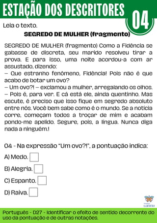 04 - Na expressão “Um ovo?!”, a pontuação indica:
ESTAÇÃO DOS DESCRITORES
Português - D27 - Identificar o efeito de sentido decorrente do
uso da pontuação e de outras notações.
Leia o texto. 04
A) Medo.
B) Alegria.
C) Espanto.
D) Raiva.
SEGREDO DE MULHER (fragmento) Como a Fidência se
gabasse de discreta, seu marido resolveu tirar a
prova. E para isso, uma noite acordou-a com ar
assustado, dizendo:
– Que estranho fenômeno, Fidência! Pois não é que
acabo de botar um ovo?
– Um ovo?! – exclamou a mulher, arregalando os olhos.
– Pois é, para ver. E cá está ele, ainda quentinho. Mas
escute, é preciso que isso fique em segredo absoluto
entre nós. Você bem sabe como é o mundo. Se a notícia
corre, começam todos a troçar de mim e acabam
pondo-me apelido. Segure, pois, a língua. Nunca diga
nada a ninguém.!
SEGREDO DE MULHER (fragmento)
 