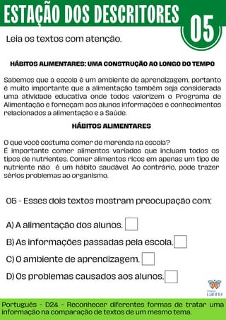05 - Esses dois textos mostram preocupação com:
ESTAÇÃO DOS DESCRITORES
Português - D24 - Reconhecer diferentes formas de tratar uma
informação na comparação de textos de um mesmo tema.
Leia os textos com atenção. 05
A) A alimentação dos alunos.
B) As informações passadas pela escola.
C) 0 ambiente de aprendizagem.
D) 0s problemas causados aos alunos.
HÁBITOS ALIMENTARES: UMA CONSTRUÇÃO AO LONGO DO TEMPO
Sabemos que a escola é um ambiente de aprendizagem, portanto
é muito importante que a alimentação também seja considerada
uma atividade educativa onde todos valorizem o Programa de
Alimentação e forneçam aos alunos informações e conhecimentos
relacionados a alimentação e a Saúde.
HÁBITOS ALIMENTARES
O que você costuma comer de merenda na escola?
É importante comer alimentos variados que incluam todos os
tipos de nutrientes. Comer alimentos ricos em apenas um tipo de
nutriente não é um hábito saudável. Ao contrário, pode trazer
sérios problemas ao organismo.
 