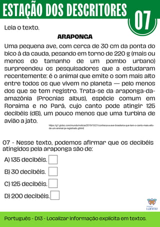 Uma pequena ave, com cerca de 30 cm da ponta do
bico à da cauda, pesando em torno de 220 g (mais ou
menos do tamanho de um pombo urbano)
surpreendeu os pesquisadores que a estudaram
recentemente: é o animal que emite o som mais alto
entre todos os que vivem no planeta — pelo menos
dos que se tem registro. Trata-se da araponga-da-
amazônia (Procnias albus), espécie comum em
Roraima e no Pará, cujo canto pode atingir 125
decibéis (dB), um pouco menos que uma turbina de
avião a jato.
A) 135 decibéis.
B) 30 decibéis.
C) 125 decibéis.
D) 200 decibéis.
07 - Nesse texto, podemos afirmar que os decibéis
atingidos pela araponga são de:
ESTAÇÃO DOS DESCRITORES
Português - D13 - Localizar informação explícita em textos.
Leia o texto. 07
ARAPONGA
 