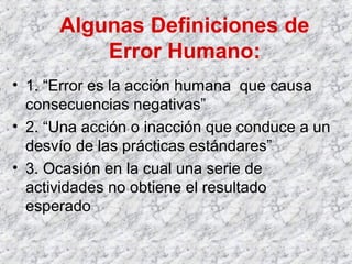Algunas Definiciones de
Error Humano:
• 1. “Error es la acción humana que causa
consecuencias negativas”
• 2. “Una acción o inacción que conduce a un
desvío de las prácticas estándares”
• 3. Ocasión en la cual una serie de
actividades no obtiene el resultado
esperado
 