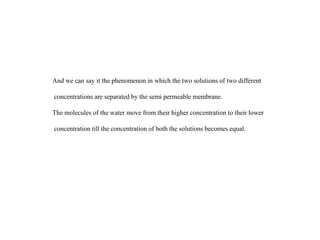 And we can say it the phenomenon in which the two solutions of two different
concentrations are separated by the semi permeable membrane.
The molecules of the water move from their higher concentration to their lower
concentration till the concentration of both the solutions becomes equal.
 