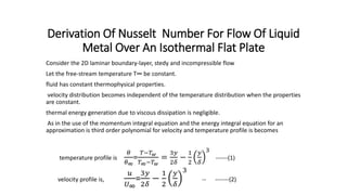Derivation Of Nusselt Number For Flow Of Liquid
Metal Over An Isothermal Flat Plate
Consider the 2D laminar boundary-layer, stedy and incompressible flow
Let the free-stream temperature T∞ be constant.
fluid has constant thermophysical properties.
velocity distribution becomes independent of the temperature distribution when the properties
are constant.
thermal energy generation due to viscous dissipation is negligible.
As in the use of the momentum integral equation and the energy integral equation for an
approximation is third order polynomial for velocity and temperature profile is becomes
temperature profile is
𝜃
𝜃∞
=
𝑇−𝑇 𝑤
𝑇∞−𝑇 𝑤
=
3𝑦
2𝛿
−
1
2
𝑦
𝛿
3
------(1)
velocity profile is,
𝑢
𝑈∞
=
3𝑦
2𝛿
−
1
2
𝑦
𝛿
3
-- -------(2)
 
