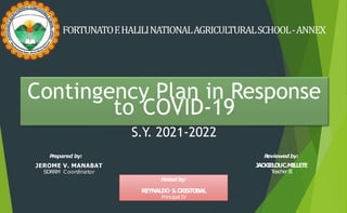FORTUNATOF.HALILINATIONALAGRICULTURALSCHOOL-ANNEX
Contingency Plan in Response
to COVID-19
S.Y. 2021-2022
P
repared by:
JEROME V. MANABAT
SDRRM Coordinator
Reviewed by:
JACKIELOUC.MILLETE
T
eacherIII
Noted by:
REYNALDO S.CRISTOBAL
Principal IV
 