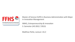  
	
  
	
  
Master	
  of	
  Science	
  SUPSI	
  in	
  Business	
  Administra6on	
  with	
  Major	
  
in	
  Innova6on	
  Management	
  
	
  


INN41,	
  Entrepreneurship	
  &	
  Innova6on	
  
3.	
  Semester	
  (HS	
  2012	
  /	
  2013)	
  
	
  
MaKhias	
  Pohle,	
  Lecture	
  1	
  &	
  2	
  
 