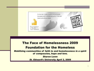 The Face of Homelessness 2009
           Foundation for the Homeless
Mobilizing communities of faith to end homelessness in a spirit of
                 compassion, hope and love.
                          Sharon Lowe
              St. Edward’s University April 3, 2009

                                                                     1
 