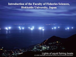 1
(C) 2006 Hakodate International Tourism and Convention Association
Lights of squid fishing boats
Introduction of the Faculty of Fisheries Sciences,
Hokkaido University, Japan
 