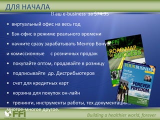 В аш  e-business  за  $74.95 виртуальный офис на весь год  Бэк-офис в режиме реального времени начните сразу зарабатывать Ментор Бонус  и комиссионные  с розничных продаж покупайте оптом, продавайте в розницу подписывайте  др. Дистрибьютеров счет для кредитных карт корзина для покупок он-лайн   тренинги,   инструменты работы, тех.документация …  и многое-многое другое .  ДЛЯ НАЧАЛА 