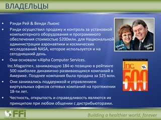 Рэнди Рей  &  Венди Льюис   Рэнди осуществил продажу и контроль за установкой компьютерного оборудования и программного обеспечения стоимостью  $200 млн. для Национальной администрации аэронавтики и космических исследований  NASA , которое используется и на сегодняшний день . Они основали « Alpha Computer Services.  Inc.Magazine », занимающую  184 -ю позицию в рейтинге  500  наиболее динамично развивающихся компаний в Америке. Позднее компания была продана за  $25  млн . Они занимались поддержкой и управлением  виртуальных офисов сетевых компаний на протяжении 18-ти лет . Честность, открытость и справедливость являются их принципом при любом общении с дистрибьюторами . ВЛАДЕЛЬЦЫ 