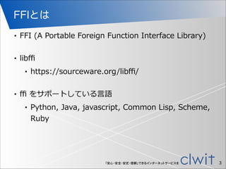 「安心・安全・安定・信頼」できるインターネットサービスを
FFIとは
• FFI  (A  Portable  Foreign  Function  Interface  Library)  
!
• libﬃ  
• https://sourceware.org/libﬃ/  
!
• ﬃ  をサポートしている⾔言語  
• Python,  Java,  javascript,  Common  Lisp,  Scheme,  
Ruby
!3
 