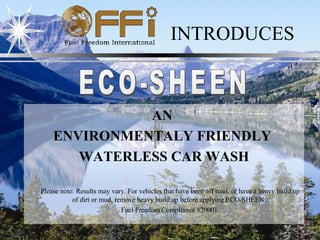 INTRODUCES ECO-SHEEN AN  ENVIRONMENTALY FRIENDLY   WATERLESS CAR WASH Please note: Results may vary. For vehicles that have been off road, or have a heavy build up of dirt or mud, remove heavy build up before applying ECO-SHEEN.  Fuel Freedom Compliance #20001 