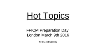Hot Topics
.
FFICM Preparation Day
London March 9th 2016
Rob Mac Sweeney
 