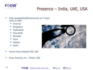 Presence – India, UAE, USA

    Fully equipped/staffed presence at 7 major
     cities in India:
       Chennai
       Bangalore
       Hyderabad
       New Delhi
       Mumbai
       Pune
       Kolkata
       Kochi

    Future Focus Infotech FZE, UAE

    Focus America, Inc. - Illinois, USA


14
 