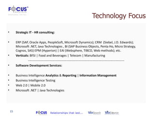 Technology Focus

•        Strategic IT - HR consulting:

•        ERP (SAP, Oracle Apps, PeopleSoft, Microsoft Dynamics); CRM (Siebel, J.D. Edwards);
         Microsoft .NET, Java Technologies , BI (SAP Business Objects, Penta Ho, Micro Strategy,
         Cognos, SAS) EPM (Hyperion) | EAI (Websphere, TIBCO, Web methods); etc.
•        Verticals: BFSI | Food and Beverages | Telecom | Manufacturing
                  -------------------------------------------------------------------------------------------
•        Software Development Services:

•        Business Intelligence Analytics & Reporting | Information Management
•        Business Intelligence Testing
•        Web 2.0 | Mobile 2.0
•        Microsoft .NET | Java Technologies




    15
 