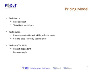 Pricing Model

   TechSearch
      Rate contract
      SLA driven incentives

   TechSource
      Rate contract – Generic skills, Volume based
      Case to case - Niche / Special skills

   TechServ/TechSoft
      Project dependant
      Person month




                                                                  16
 