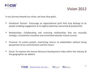 Vision 2012
In our journey towards our vision, we have clear goals:

   Emotional: Passion: Encourage an organizational spirit that truly belongs to its
    people enabling engagement at its highest potential, ownership & productivity

   Relationships: Collaborating and nurturing relationships that are mutually
    strategic, consistently innovative and committed towards mutual success

   Financial: To sustain growth, maximizing returns to stakeholders without losing
    perspective of our commitments and the means

   Social: To improve the Human Resource Development index within the industry &
    the geographies we address



                                                                                  24
 