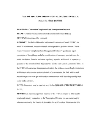 FEDERAL FINANCIAL INSTITUTIONS EXAMINATION COUNCIL

                              Docket No. FFIEC-2013-0001



Social Media: Consumer Compliance Risk Management Guidance

AGENCY: Federal Financial Institutions Examination Council (FFIEC)

ACTION: Notice; request for comment.

SUMMARY: The Federal Financial Institutions Examination Council (FFIEC), on

behalf of its members, requests comment on this proposed guidance entitled “Social

Media: Consumer Compliance Risk Management Guidance” (guidance). Upon

completion of the guidance, and after consideration of comments received from the

public, the federal financial institution regulatory agencies will issue it as supervisory

guidance to the institutions that they supervise and the State Liaison Committee (SLC) of

the FFIEC will encourage state regulators to adopt the guidance. Accordingly, institutions

will be expected to use the guidance in their efforts to ensure that their policies and

procedures provide oversight and controls commensurate with the risks posed by their

social media activities.

DATES: Comments must be received on or before [60 DAYS AFTER PUBLICATION

DATE].

ADDRESSES: Because paper mail received by the FFIEC is subject to delay due to

heightened security precautions in the Washington, DC area, you are encouraged to

submit comments by the Federal eRulemaking Portal, if possible. Please use the title
 