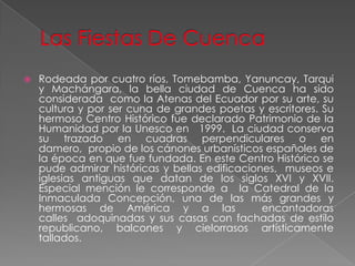 Las Fiestas De CuencaRodeada por cuatro ríos, Tomebamba, Yanuncay, Tarqui y Machángara, la bella ciudad de Cuenca ha sido considerada  como la Atenas del Ecuador por su arte, su cultura y por ser cuna de grandes poetas y escritores. Su hermoso Centro Histórico fue declarado Patrimonio de la Humanidad por la Unesco en   1999.  La ciudad conserva su trazado en cuadras perpendiculares o en damero,  propio de los cánones urbanísticos españoles de la época en que fue fundada. En este Centro Histórico se pude admirar históricas y bellas edificaciones,  museos e iglesias antiguas que datan de los siglos XVI y XVII. Especial mención le corresponde a  la Catedral de la Inmaculada Concepción, una de las más grandes y hermosas de América y a las  encantadoras calles  adoquinadas y sus casas con fachadas de estilo republicano, balcones y cielorrasos artísticamente tallados.