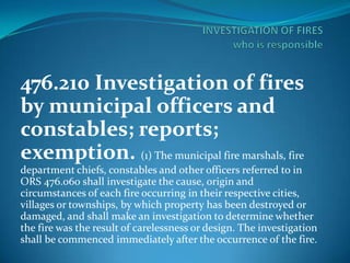 476.210 Investigation of fires
by municipal officers and
constables; reports;
exemption. (1) The municipal fire marshals, fire
department chiefs, constables and other officers referred to in
ORS 476.060 shall investigate the cause, origin and
circumstances of each fire occurring in their respective cities,
villages or townships, by which property has been destroyed or
damaged, and shall make an investigation to determine whether
the fire was the result of carelessness or design. The investigation
shall be commenced immediately after the occurrence of the fire.

 