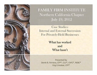 FAMILY FIRM INSTITUTE 
Northern California Chapter 
July 19, 2012 
Case Studies: 
Internal and External Succession 
For Privately-Held Businesses 
WWWWhhhhaaaatttt hhhhaaaassss wwwwoooorrrrkkkkeeeedddd 
aaaannnndddd 
WWWWhhhhaaaatttt hhhhaaaassssnnnn’’’’tttt 
Presented by 
Derek B. Ferriera, CFP®, CLU®, ChFC®, REBC® 
Virg Cristobal, CFP® 
 