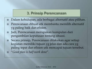 3. Prinsip PerencanaanDalam kehidupan, ada berbagai alternatif atau pilihan.Perencanaan dibuat utk membantu memilih alternatif yg paling baik dan efisien.Jadi, Perencanaan merupakan kumpulan dari pengambilan keputusan tentang situasi.Secara prinsip, Perencanaan dilakukan agar setiap kegiatan memiliki tujuan yg jelas dan ada cara yg paling tepat dan efisien utk mencapai tujuan tersebut.“Good plan is half work done”.Judhie Setiawan, M.Si  -  2010