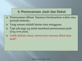 4. Perencanaan Jauh dan DekatPerencanaan dibuat  biasanya berdasarkan waktu atau periode tertentu.Yang umum adalah harian atau mingguan.Tapi ada juga yg mesti membuat perencanaan jauh (long term plan).Lebih dahulu mana: menyusun rencana dekat atau jauh?Judhie Setiawan, M.Si  -  2010