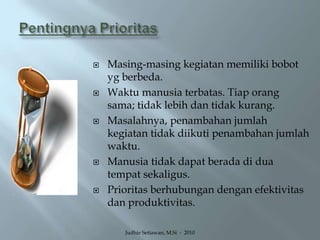 Pentingnya PrioritasMasing-masing kegiatan memiliki bobot yg berbeda.Waktu manusia terbatas. Tiap orang sama; tidak lebih dan tidak kurang.Masalahnya, penambahan jumlah kegiatan tidak diikuti penambahan jumlah waktu.Manusia tidak dapat berada di dua tempat sekaligus.Prioritas berhubungan dengan efektivitas dan produktivitas.Judhie Setiawan, M.Si  -  2010