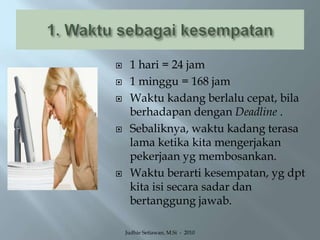 1. Waktu sebagai kesempatan1 hari = 24 jam 1 minggu = 168 jamWaktu kadang berlalu cepat, bila berhadapan dengan Deadline .Sebaliknya, waktu kadang terasa lama ketika kita mengerjakan pekerjaan yg membosankan.Waktu berarti kesempatan, yg dpt kita isi secara sadar dan bertanggung jawab.Judhie Setiawan, M.Si  -  2010