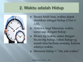 2. Waktu adalah HidupSecara lebih luas, waktu dapat diartikan sebagai hidup (Time is Life).Artinya, bagi Manusia, waktu sama saja dengan hidup.Bicara ttg waktu, sama dengan bicara ttg hidup, yakni hidup yg masih bisa berbuat sesuatu, karena adanya waktu.Manusia hidup = “dia ada waktu”.Judhie Setiawan, M.Si  -  2010