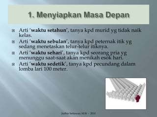 1. Menyiapkan Masa DepanArti ‘waktu setahun’, tanya kpd murid yg tidak naik kelas.Arti ‘waktu sebulan’, tanya kpd peternak itik yg sedang menetaskan telur-telur itiknya.Arti ‘waktu sehari’, tanya kpd seorang pria yg menunggu saat-saat akan menikah esok hari.Arti ‘waktu sedetik’, tanya kpd pecundang dalam lomba lari 100 meter.Judhie Setiawan, M.Si  -  2010