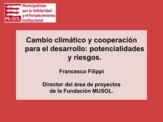 Cambio climático y cooperación
para el desarrollo: potencialidades
y riesgos.
Francesco Filippi
Director del área de proyectos
de la Fundación MUSOL.
 