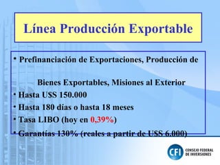 Línea Producción Exportable
• Prefinanciación de Exportaciones, Producción de
Bienes Exportables, Misiones al Exterior
• Hasta U$S 150.000
• Hasta 180 días o hasta 18 meses
• Tasa LIBO (hoy en 0,39%)
• Garantías 130% (reales a partir de U$S 6.000)
 