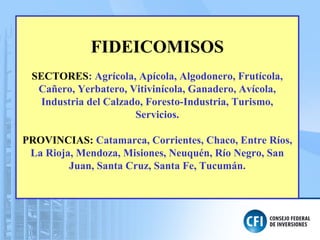 FIDEICOMISOS
SECTORES: Agrícola, Apícola, Algodonero, Frutícola,
Cañero, Yerbatero, Vitivinícola, Ganadero, Avícola,
Industria del Calzado, Foresto-Industria, Turismo,
Servicios.
PROVINCIAS: Catamarca, Corrientes, Chaco, Entre Ríos,
La Rioja, Mendoza, Misiones, Neuquén, Río Negro, San
Juan, Santa Cruz, Santa Fe, Tucumán.
 