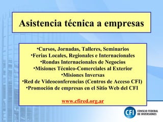 Asistencia técnica a empresas
•Cursos, Jornadas, Talleres, Seminarios
•Ferias Locales, Regionales e Internacionales
•Rondas Internacionales de Negocios
•Misiones Técnico-Comerciales al Exterior
•Misiones Inversas
•Red de Videoconferencias (Centros de Acceso CFI)
•Promoción de empresas en el Sitio Web del CFI
www.cfired.org.ar
 