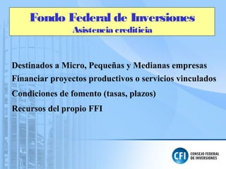 Fondo Federal de Inversiones
Asistencia crediticia
Destinados a Micro, Pequeñas y Medianas empresas
Financiar proyectos productivos o servicios vinculados
Condiciones de fomento (tasas, plazos)
Recursos del propio FFI
 