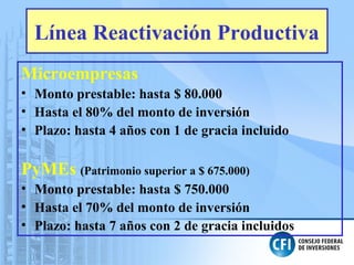 Línea Reactivación Productiva
Microempresas
• Monto prestable: hasta $ 80.000
• Hasta el 80% del monto de inversión
• Plazo: hasta 4 años con 1 de gracia incluido
PyMEs (Patrimonio superior a $ 675.000)
• Monto prestable: hasta $ 750.000
• Hasta el 70% del monto de inversión
• Plazo: hasta 7 años con 2 de gracia incluidos
 