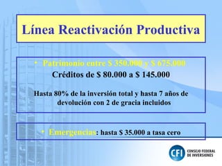 Línea Reactivación Productiva
• Patrimonio entre $ 350.000 y $ 675.000
Créditos de $ 80.000 a $ 145.000
Hasta 80% de la inversión total y hasta 7 años de
devolución con 2 de gracia incluidos
• Emergencias: hasta $ 35.000 a tasa cero
 