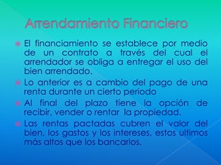  El financiamiento se establece por medio
  de un contrato a través del cual el
  arrendador se obliga a entregar el uso del
  bien arrendado.
 Lo anterior es a cambio del pago de una
  renta durante un cierto periodo
 Al final del plazo tiene la opción de
  recibir, vender o rentar la propiedad.
 Las rentas pactadas cubren el valor del
  bien, los gastos y los intereses, estos ultimos
  más altos que los bancarios.
 