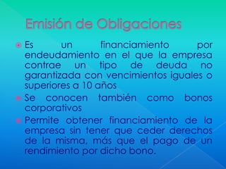  Es      un       financiamiento    por
  endeudamiento en el que la empresa
  contrae un tipo de deuda no
  garantizada con vencimientos iguales o
  superiores a 10 años
 Se conocen también como bonos
  corporativos
 Permite obtener financiamiento de la
  empresa sin tener que ceder derechos
  de la misma, más que el pago de un
  rendimiento por dicho bono.
 