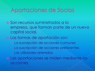  Son recursos suministrados a la
  empresa, que forman parte de un nuevo
  capital social.
 Las formas de aportación son:
    › La suscripción de acciones comunes
    › La suscripción de acciones preferentes
    › Las utilidades retenidas
   Las aportaciones se miden mediante las
    acciones
 