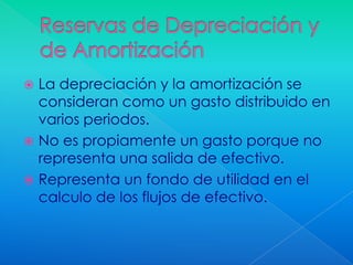  La depreciación y la amortización se
  consideran como un gasto distribuido en
  varios periodos.
 No es propiamente un gasto porque no
  representa una salida de efectivo.
 Representa un fondo de utilidad en el
  calculo de los flujos de efectivo.
 